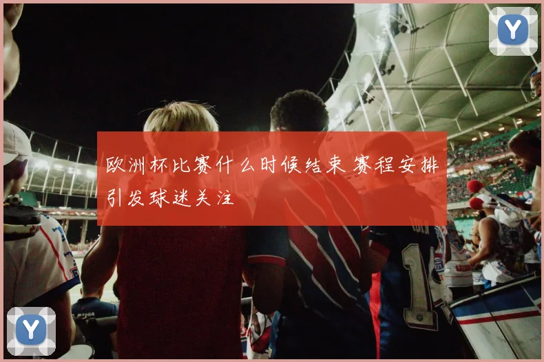 欧洲杯比赛什么时候结束 赛程安排引发球迷关注