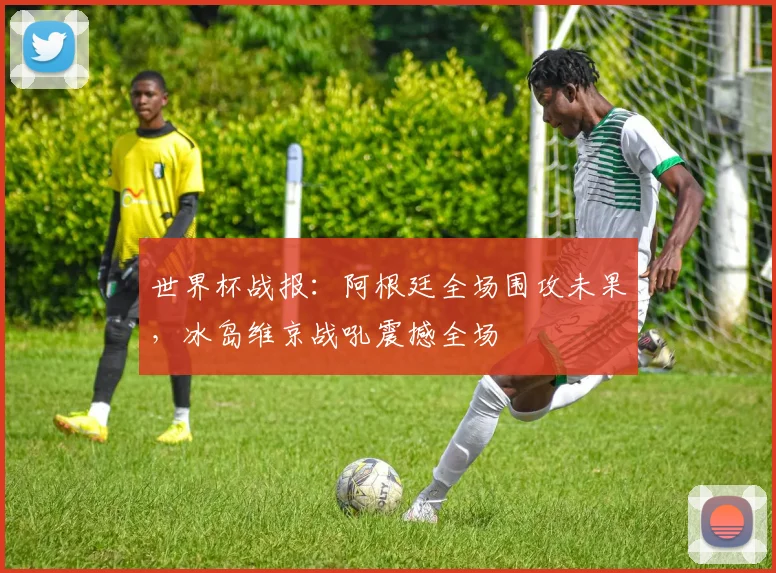 世界杯战报:阿根廷全场围攻未果,冰岛维京战吼震撼全场