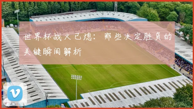 世界杯战火已熄：那些决定胜负的关键瞬间解析