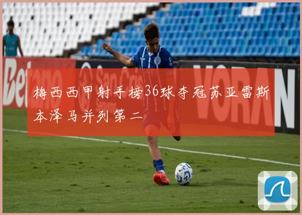 梅西西甲射手榜36球夺冠苏亚雷斯本泽马并列第二