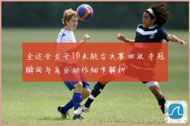 全运会女子10米跳台决赛回放 夺冠瞬间与高分动作细节解析