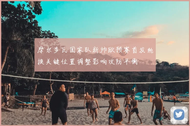 摩尔多瓦国家队新帅欧预赛首发轮换关键位置调整影响攻防平衡