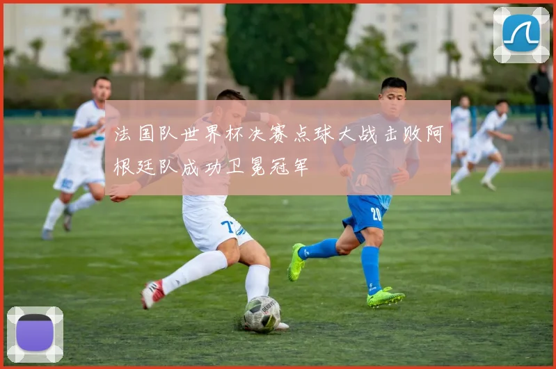 法国队世界杯决赛点球大战击败阿根廷队成功卫冕冠军