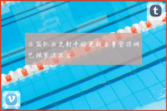 法国队历史射手榜更新吉鲁登顶姆巴佩紧追其后