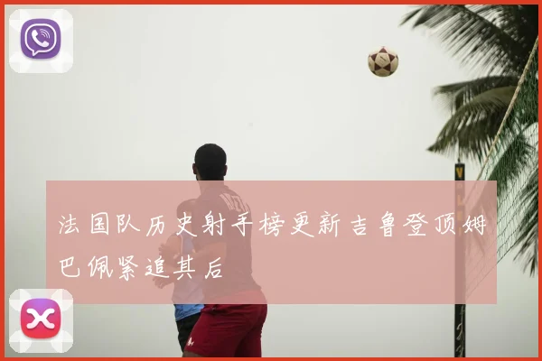 法国队历史射手榜更新吉鲁登顶姆巴佩紧追其后