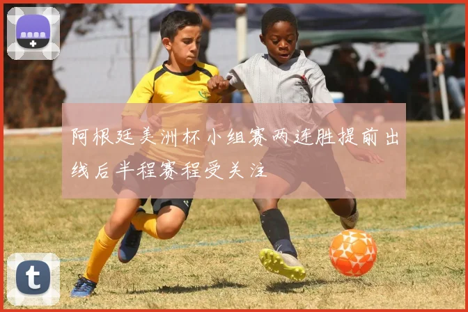 阿根廷美洲杯小组赛两连胜提前出线后半程赛程受关注