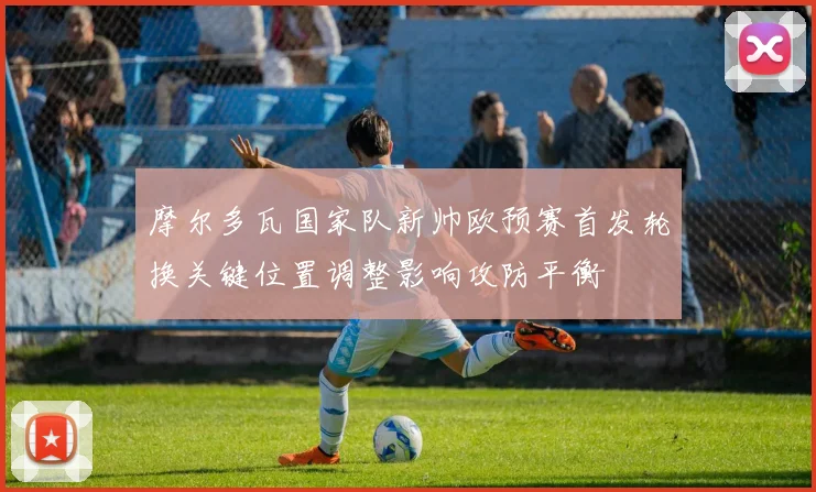摩尔多瓦国家队新帅欧预赛首发轮换关键位置调整影响攻防平衡