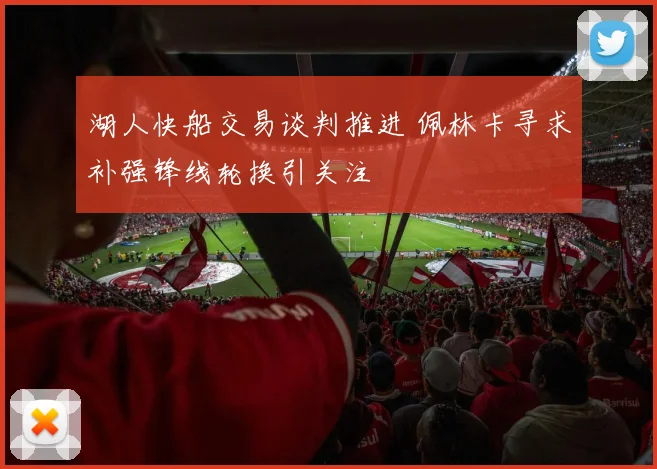 湖人快船交易谈判推进 佩林卡寻求补强锋线轮换引关注