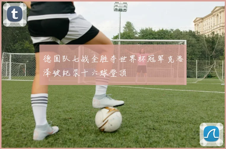 德国队七战全胜夺世界杯冠军克洛泽破纪录十六球登顶