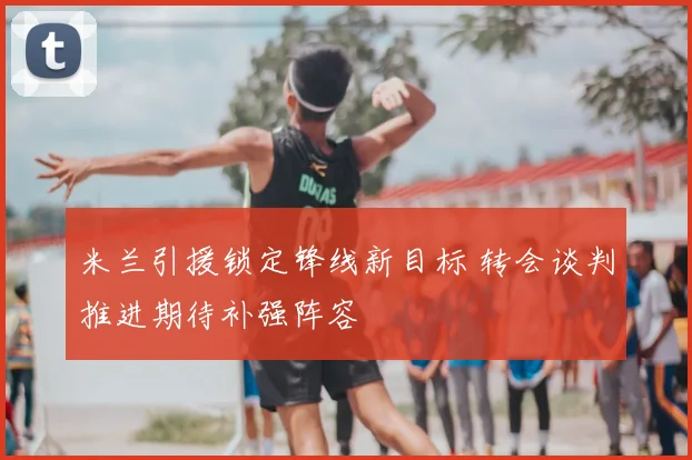 米兰引援锁定锋线新目标 转会谈判推进期待补强阵容