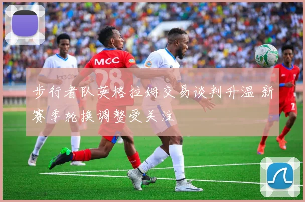 步行者队英格拉姆交易谈判升温 新赛季轮换调整受关注