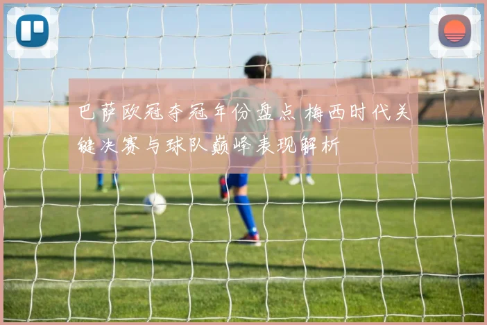 巴萨欧冠夺冠年份盘点 梅西时代关键决赛与球队巅峰表现解析