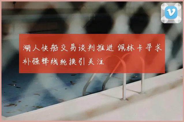 湖人快船交易谈判推进 佩林卡寻求补强锋线轮换引关注