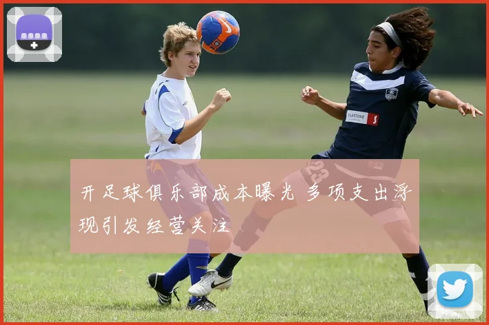 开足球俱乐部成本曝光 多项支出浮现引发经营关注