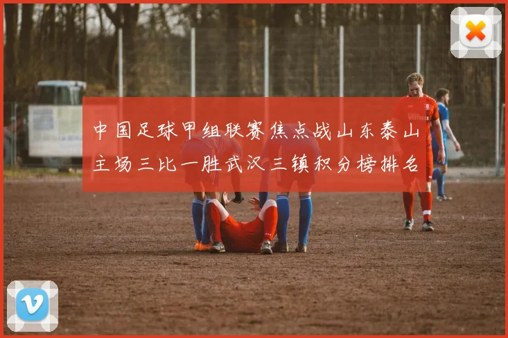 中国足球甲组联赛焦点战山东泰山主场三比一胜武汉三镇积分榜排名上升