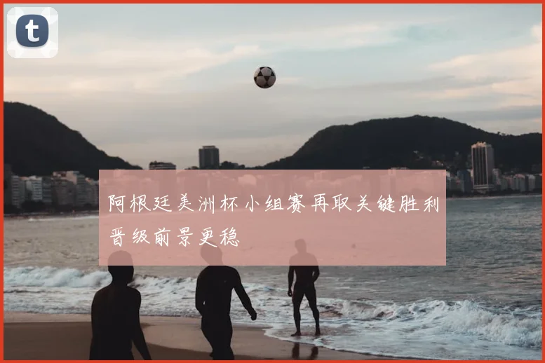 阿根廷美洲杯小组赛再取关键胜利晋级前景更稳