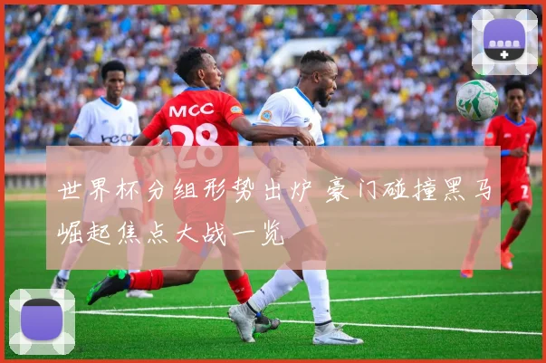 世界杯分组形势出炉 豪门碰撞黑马崛起焦点大战一览