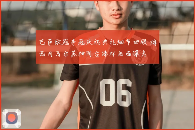 巴萨欧冠夺冠庆祝典礼细节回顾 梅西内马尔苏神同台捧杯画面曝光