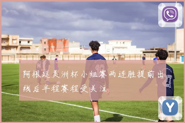 阿根廷美洲杯小组赛两连胜提前出线后半程赛程受关注