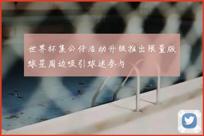 世界杯集公仔活动升级推出限量版球星周边吸引球迷参与