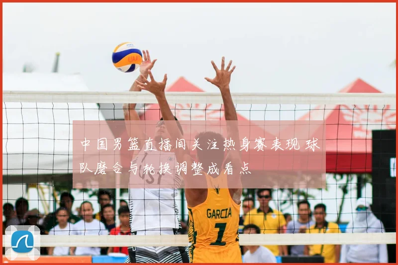 中国男篮直播间关注热身赛表现 球队磨合与轮换调整成看点