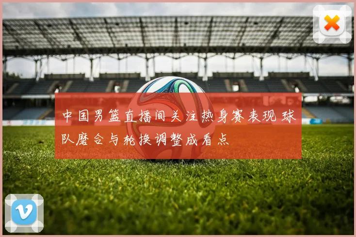 中国男篮直播间关注热身赛表现 球队磨合与轮换调整成看点