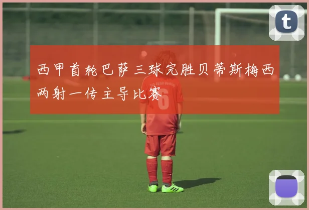 西甲首轮巴萨三球完胜贝蒂斯梅西两射一传主导比赛
