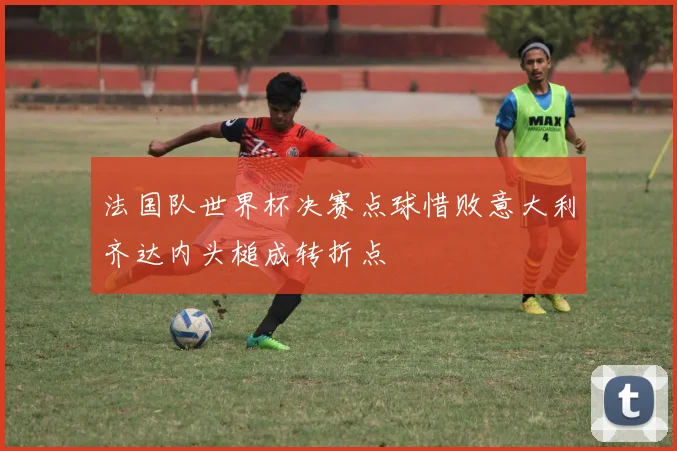 法国队世界杯决赛点球惜败意大利齐达内头槌成转折点