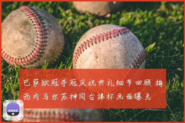 巴萨欧冠夺冠庆祝典礼细节回顾 梅西内马尔苏神同台捧杯画面曝光