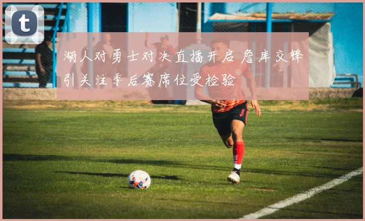 湖人对勇士对决直播开启 詹库交锋引关注季后赛席位受检验