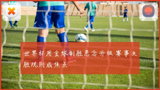 世界杯用金球制胜悬念升级 赛事决胜规则成焦点
