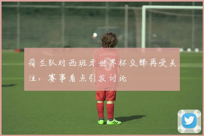 荷兰队对西班牙世界杯交锋再受关注,赛事看点引发讨论