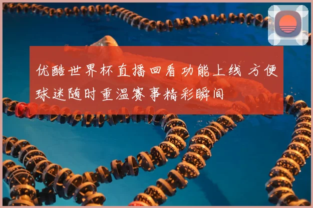 优酷世界杯直播回看功能上线 方便球迷随时重温赛事精彩瞬间