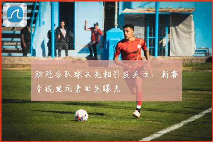 欧冠各队球衣亮相引发关注，新赛季视觉元素率先曝光