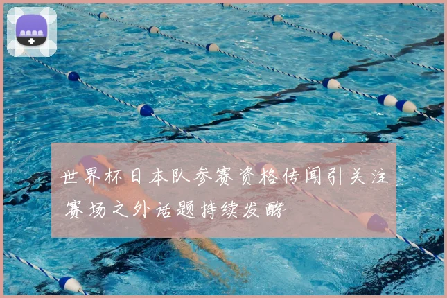 世界杯日本队参赛资格传闻引关注 赛场之外话题持续发酵