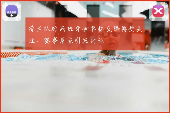 荷兰队对西班牙世界杯交锋再受关注,赛事看点引发讨论