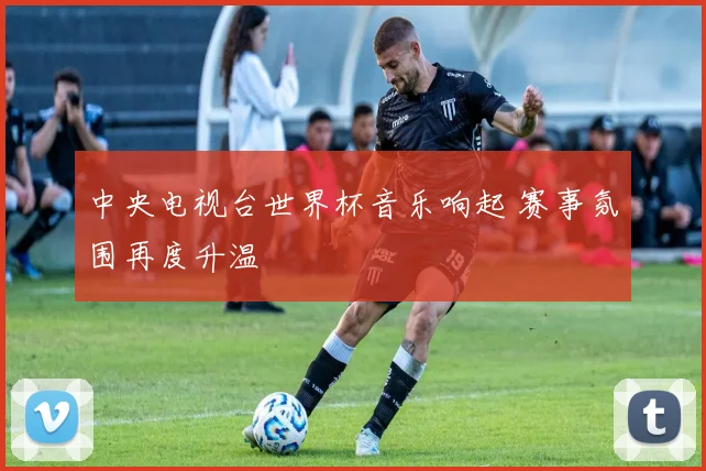 中央电视台世界杯音乐响起 赛事氛围再度升温