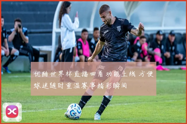 优酷世界杯直播回看功能上线 方便球迷随时重温赛事精彩瞬间