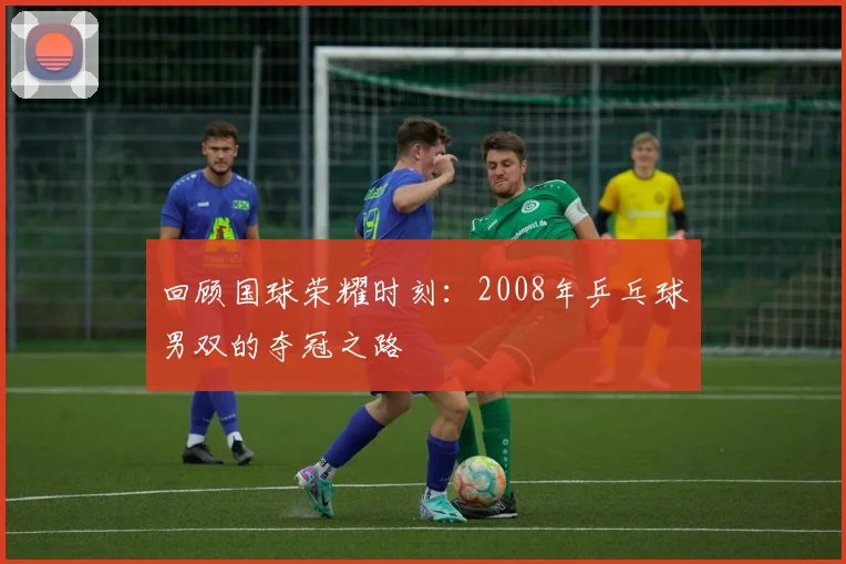 回顾国球荣耀时刻：2008年乒乓球男双的夺冠之路