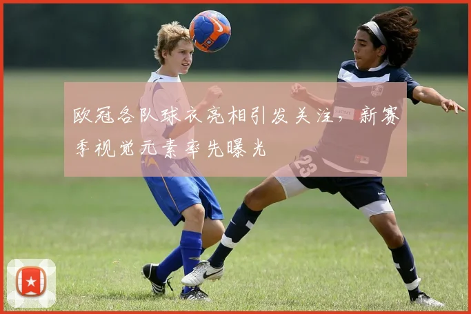 欧冠各队球衣亮相引发关注，新赛季视觉元素率先曝光